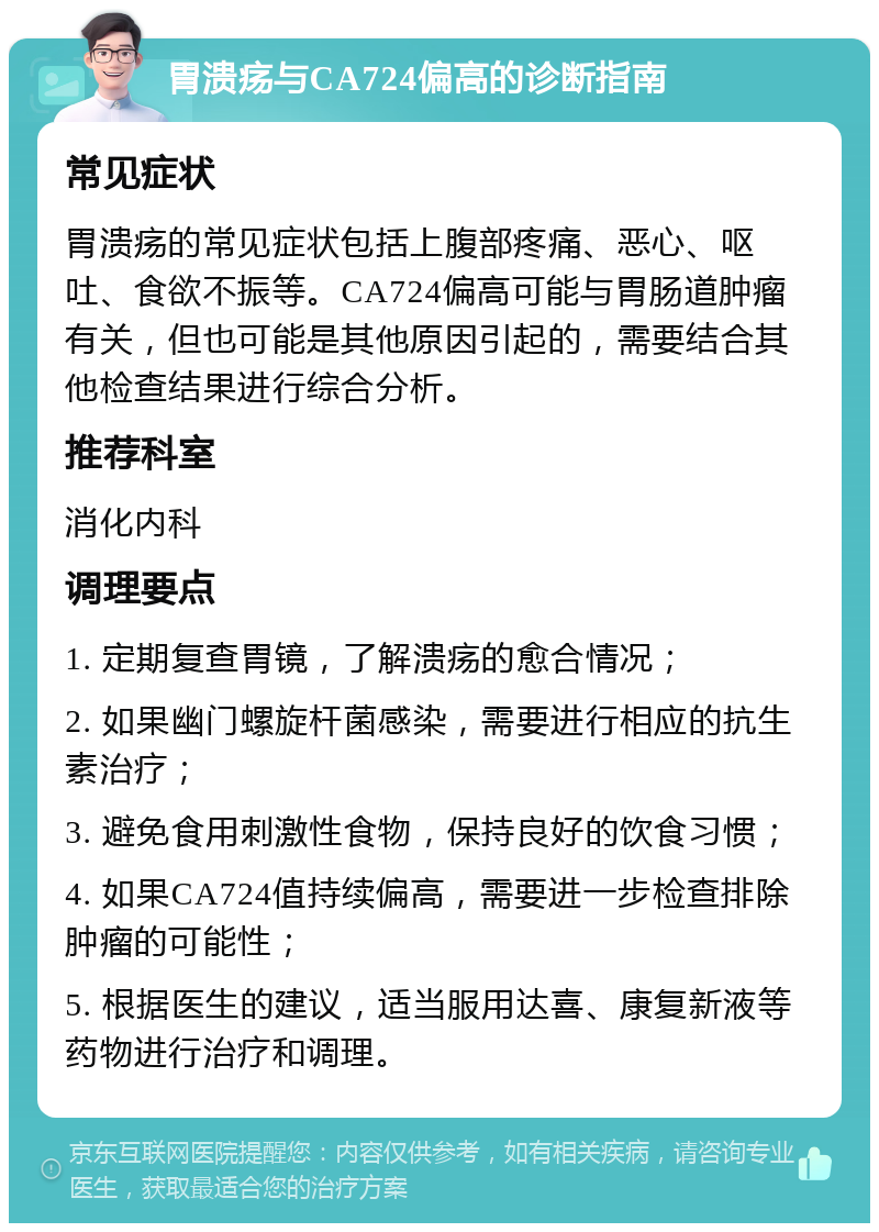 胃溃疡与CA724偏高的诊断指南 常见症状 胃溃疡的常见症状包括上腹部疼痛、恶心、呕吐、食欲不振等。CA724偏高可能与胃肠道肿瘤有关，但也可能是其他原因引起的，需要结合其他检查结果进行综合分析。 推荐科室 消化内科 调理要点 1. 定期复查胃镜，了解溃疡的愈合情况； 2. 如果幽门螺旋杆菌感染，需要进行相应的抗生素治疗； 3. 避免食用刺激性食物，保持良好的饮食习惯； 4. 如果CA724值持续偏高，需要进一步检查排除肿瘤的可能性； 5. 根据医生的建议，适当服用达喜、康复新液等药物进行治疗和调理。