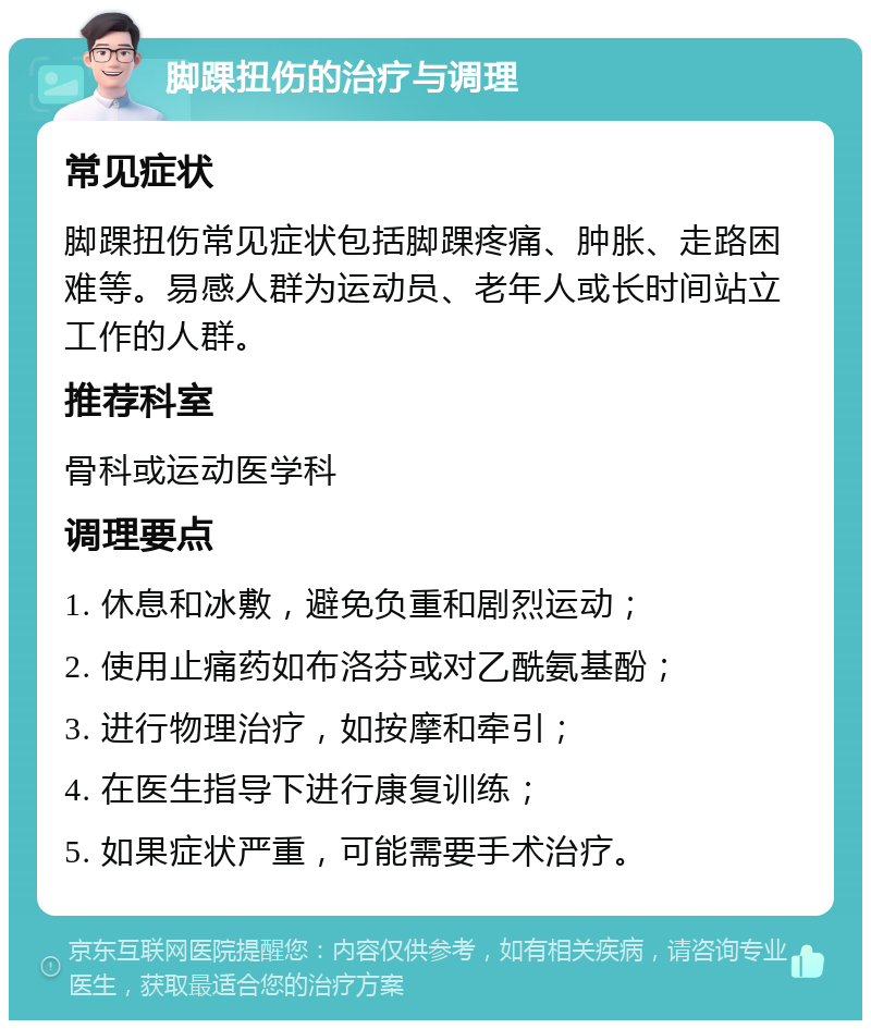 脚踝扭伤的治疗与调理 常见症状 脚踝扭伤常见症状包括脚踝疼痛、肿胀、走路困难等。易感人群为运动员、老年人或长时间站立工作的人群。 推荐科室 骨科或运动医学科 调理要点 1. 休息和冰敷，避免负重和剧烈运动； 2. 使用止痛药如布洛芬或对乙酰氨基酚； 3. 进行物理治疗，如按摩和牵引； 4. 在医生指导下进行康复训练； 5. 如果症状严重，可能需要手术治疗。