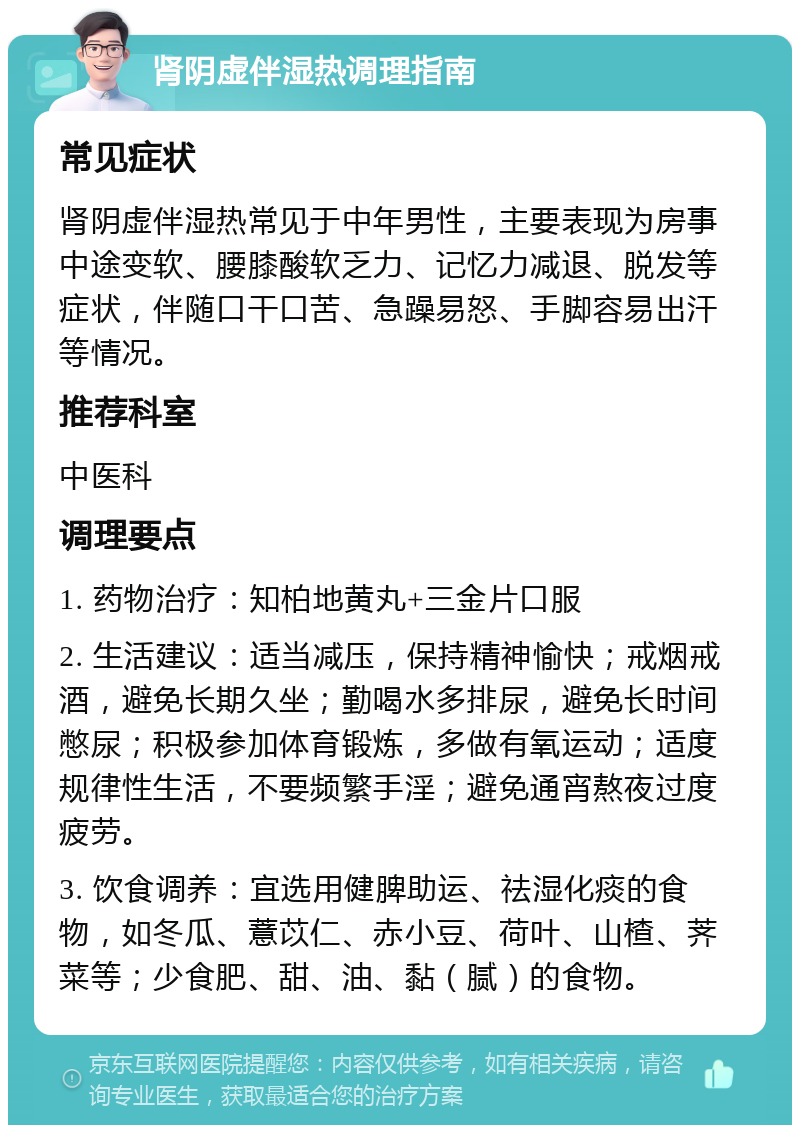 肾阴虚伴湿热调理指南 常见症状 肾阴虚伴湿热常见于中年男性，主要表现为房事中途变软、腰膝酸软乏力、记忆力减退、脱发等症状，伴随口干口苦、急躁易怒、手脚容易出汗等情况。 推荐科室 中医科 调理要点 1. 药物治疗：知柏地黄丸+三金片口服 2. 生活建议：适当减压，保持精神愉快；戒烟戒酒，避免长期久坐；勤喝水多排尿，避免长时间憋尿；积极参加体育锻炼，多做有氧运动；适度规律性生活，不要频繁手淫；避免通宵熬夜过度疲劳。 3. 饮食调养：宜选用健脾助运、祛湿化痰的食物，如冬瓜、薏苡仁、赤小豆、荷叶、山楂、荠菜等；少食肥、甜、油、黏（腻）的食物。