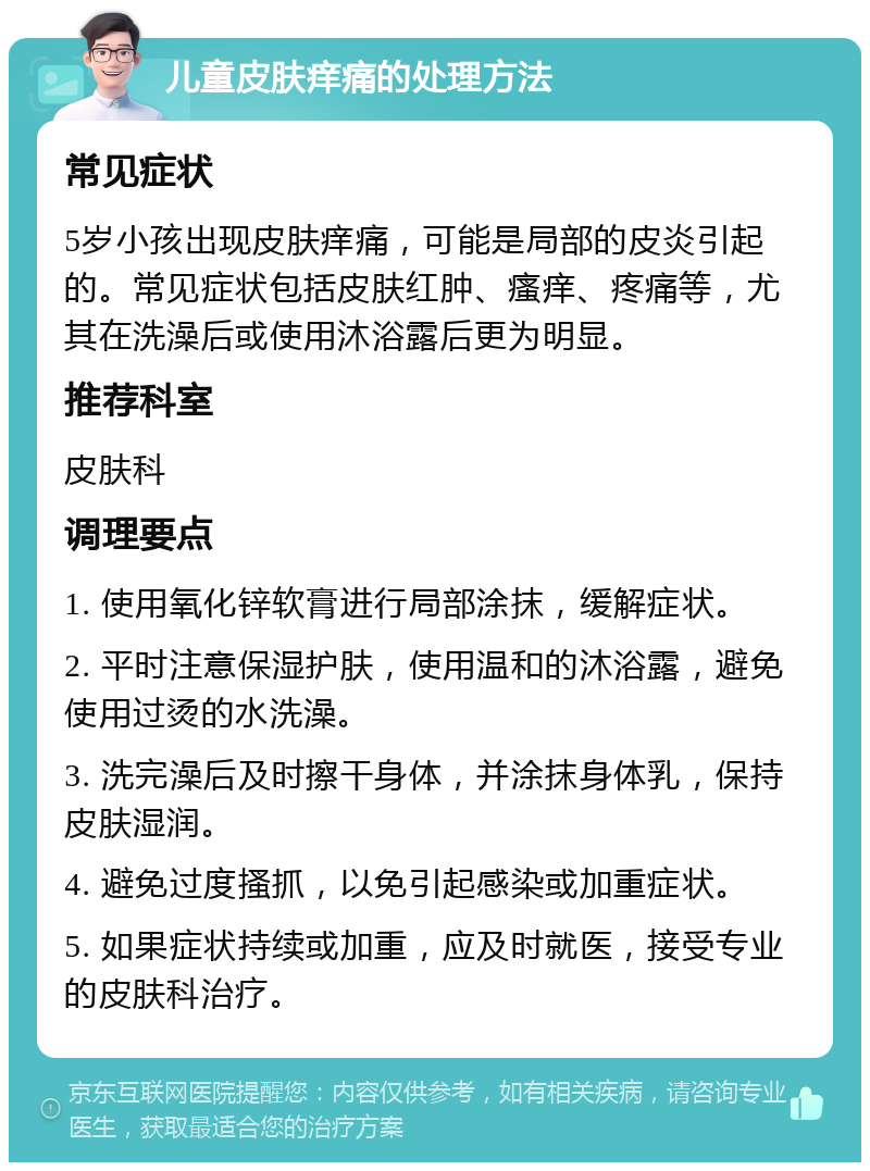 儿童皮肤痒痛的处理方法 常见症状 5岁小孩出现皮肤痒痛，可能是局部的皮炎引起的。常见症状包括皮肤红肿、瘙痒、疼痛等，尤其在洗澡后或使用沐浴露后更为明显。 推荐科室 皮肤科 调理要点 1. 使用氧化锌软膏进行局部涂抹，缓解症状。 2. 平时注意保湿护肤，使用温和的沐浴露，避免使用过烫的水洗澡。 3. 洗完澡后及时擦干身体，并涂抹身体乳，保持皮肤湿润。 4. 避免过度搔抓，以免引起感染或加重症状。 5. 如果症状持续或加重，应及时就医，接受专业的皮肤科治疗。