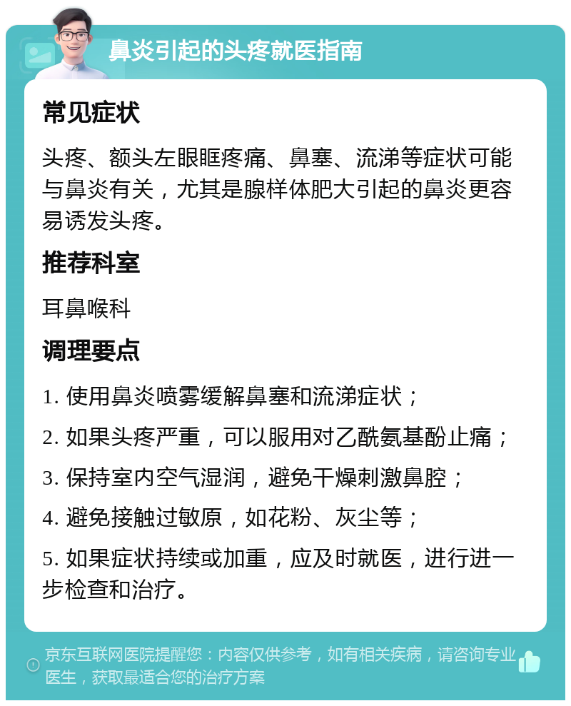 鼻炎引起的头疼就医指南 常见症状 头疼、额头左眼眶疼痛、鼻塞、流涕等症状可能与鼻炎有关，尤其是腺样体肥大引起的鼻炎更容易诱发头疼。 推荐科室 耳鼻喉科 调理要点 1. 使用鼻炎喷雾缓解鼻塞和流涕症状； 2. 如果头疼严重，可以服用对乙酰氨基酚止痛； 3. 保持室内空气湿润，避免干燥刺激鼻腔； 4. 避免接触过敏原，如花粉、灰尘等； 5. 如果症状持续或加重，应及时就医，进行进一步检查和治疗。