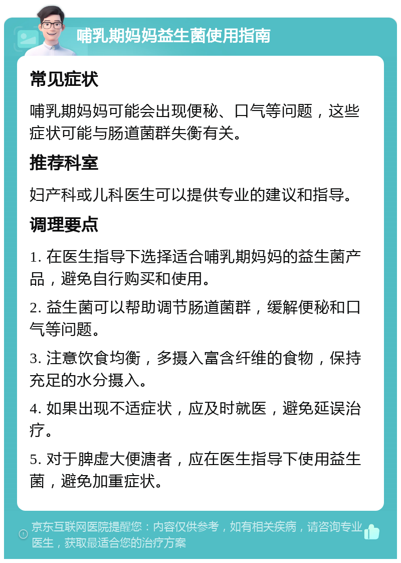 哺乳期妈妈益生菌使用指南 常见症状 哺乳期妈妈可能会出现便秘、口气等问题，这些症状可能与肠道菌群失衡有关。 推荐科室 妇产科或儿科医生可以提供专业的建议和指导。 调理要点 1. 在医生指导下选择适合哺乳期妈妈的益生菌产品，避免自行购买和使用。 2. 益生菌可以帮助调节肠道菌群，缓解便秘和口气等问题。 3. 注意饮食均衡，多摄入富含纤维的食物，保持充足的水分摄入。 4. 如果出现不适症状，应及时就医，避免延误治疗。 5. 对于脾虚大便溏者，应在医生指导下使用益生菌，避免加重症状。