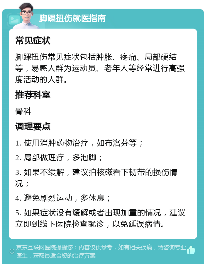 脚踝扭伤就医指南 常见症状 脚踝扭伤常见症状包括肿胀、疼痛、局部硬结等，易感人群为运动员、老年人等经常进行高强度活动的人群。 推荐科室 骨科 调理要点 1. 使用消肿药物治疗，如布洛芬等； 2. 局部做理疗，多泡脚； 3. 如果不缓解，建议拍核磁看下韧带的损伤情况； 4. 避免剧烈运动，多休息； 5. 如果症状没有缓解或者出现加重的情况，建议立即到线下医院检查就诊，以免延误病情。