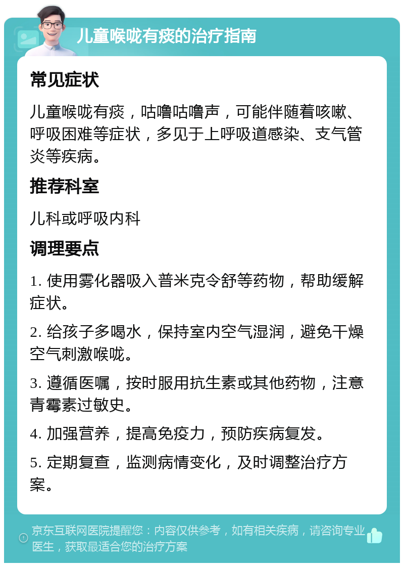 儿童喉咙有痰的治疗指南 常见症状 儿童喉咙有痰，咕噜咕噜声，可能伴随着咳嗽、呼吸困难等症状，多见于上呼吸道感染、支气管炎等疾病。 推荐科室 儿科或呼吸内科 调理要点 1. 使用雾化器吸入普米克令舒等药物，帮助缓解症状。 2. 给孩子多喝水，保持室内空气湿润，避免干燥空气刺激喉咙。 3. 遵循医嘱，按时服用抗生素或其他药物，注意青霉素过敏史。 4. 加强营养，提高免疫力，预防疾病复发。 5. 定期复查，监测病情变化，及时调整治疗方案。