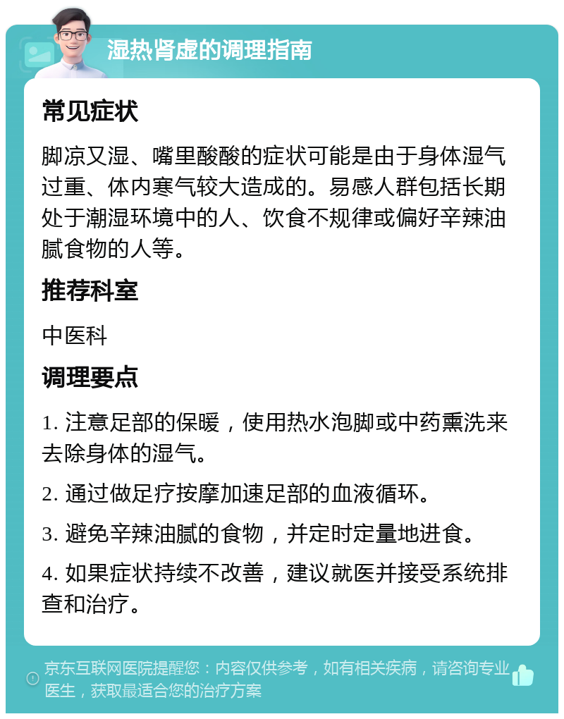 湿热肾虚的调理指南 常见症状 脚凉又湿、嘴里酸酸的症状可能是由于身体湿气过重、体内寒气较大造成的。易感人群包括长期处于潮湿环境中的人、饮食不规律或偏好辛辣油腻食物的人等。 推荐科室 中医科 调理要点 1. 注意足部的保暖，使用热水泡脚或中药熏洗来去除身体的湿气。 2. 通过做足疗按摩加速足部的血液循环。 3. 避免辛辣油腻的食物，并定时定量地进食。 4. 如果症状持续不改善，建议就医并接受系统排查和治疗。