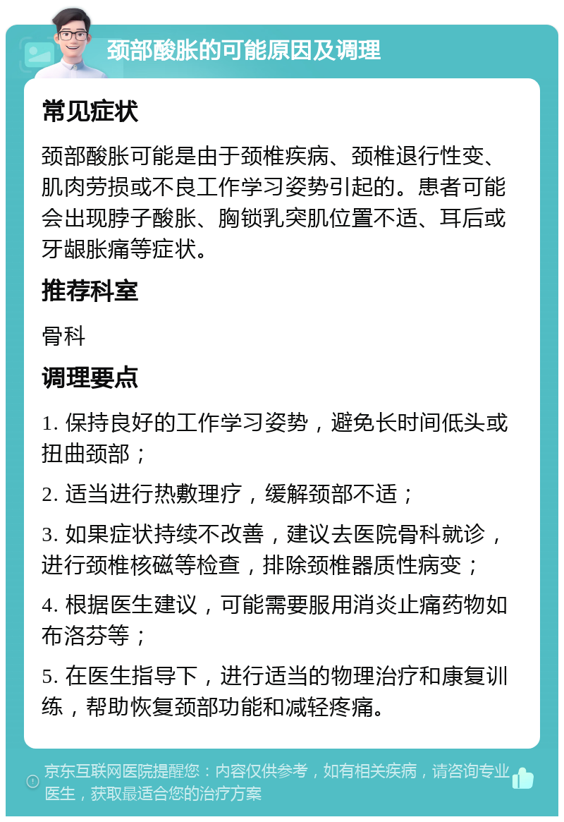 颈部酸胀的可能原因及调理 常见症状 颈部酸胀可能是由于颈椎疾病、颈椎退行性变、肌肉劳损或不良工作学习姿势引起的。患者可能会出现脖子酸胀、胸锁乳突肌位置不适、耳后或牙龈胀痛等症状。 推荐科室 骨科 调理要点 1. 保持良好的工作学习姿势，避免长时间低头或扭曲颈部； 2. 适当进行热敷理疗，缓解颈部不适； 3. 如果症状持续不改善，建议去医院骨科就诊，进行颈椎核磁等检查，排除颈椎器质性病变； 4. 根据医生建议，可能需要服用消炎止痛药物如布洛芬等； 5. 在医生指导下，进行适当的物理治疗和康复训练，帮助恢复颈部功能和减轻疼痛。