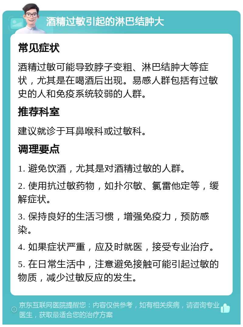 酒精过敏引起的淋巴结肿大 常见症状 酒精过敏可能导致脖子变粗、淋巴结肿大等症状，尤其是在喝酒后出现。易感人群包括有过敏史的人和免疫系统较弱的人群。 推荐科室 建议就诊于耳鼻喉科或过敏科。 调理要点 1. 避免饮酒，尤其是对酒精过敏的人群。 2. 使用抗过敏药物，如扑尔敏、氯雷他定等，缓解症状。 3. 保持良好的生活习惯，增强免疫力，预防感染。 4. 如果症状严重，应及时就医，接受专业治疗。 5. 在日常生活中，注意避免接触可能引起过敏的物质，减少过敏反应的发生。