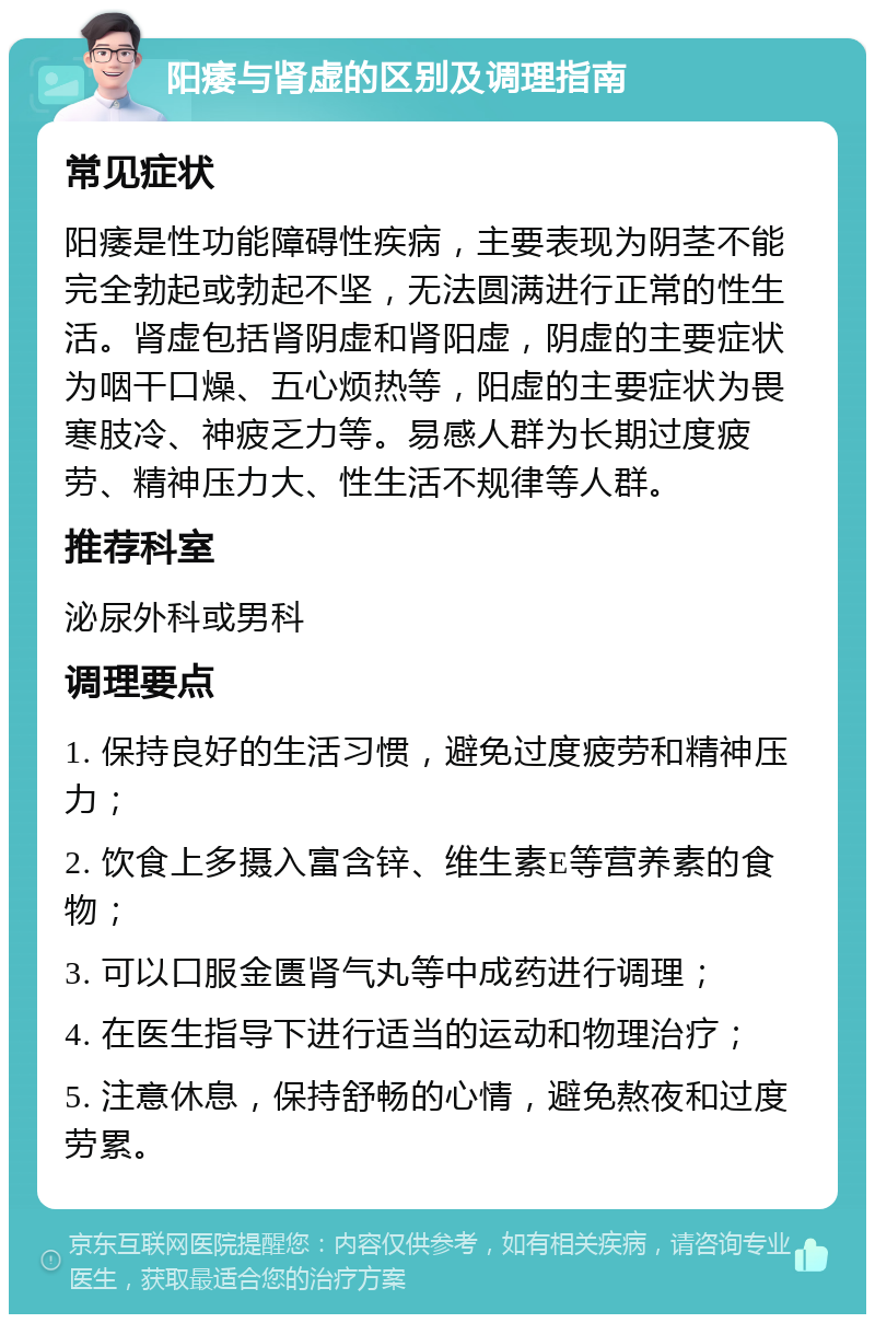 阳痿与肾虚的区别及调理指南 常见症状 阳痿是性功能障碍性疾病，主要表现为阴茎不能完全勃起或勃起不坚，无法圆满进行正常的性生活。肾虚包括肾阴虚和肾阳虚，阴虚的主要症状为咽干口燥、五心烦热等，阳虚的主要症状为畏寒肢冷、神疲乏力等。易感人群为长期过度疲劳、精神压力大、性生活不规律等人群。 推荐科室 泌尿外科或男科 调理要点 1. 保持良好的生活习惯，避免过度疲劳和精神压力； 2. 饮食上多摄入富含锌、维生素E等营养素的食物； 3. 可以口服金匮肾气丸等中成药进行调理； 4. 在医生指导下进行适当的运动和物理治疗； 5. 注意休息，保持舒畅的心情，避免熬夜和过度劳累。