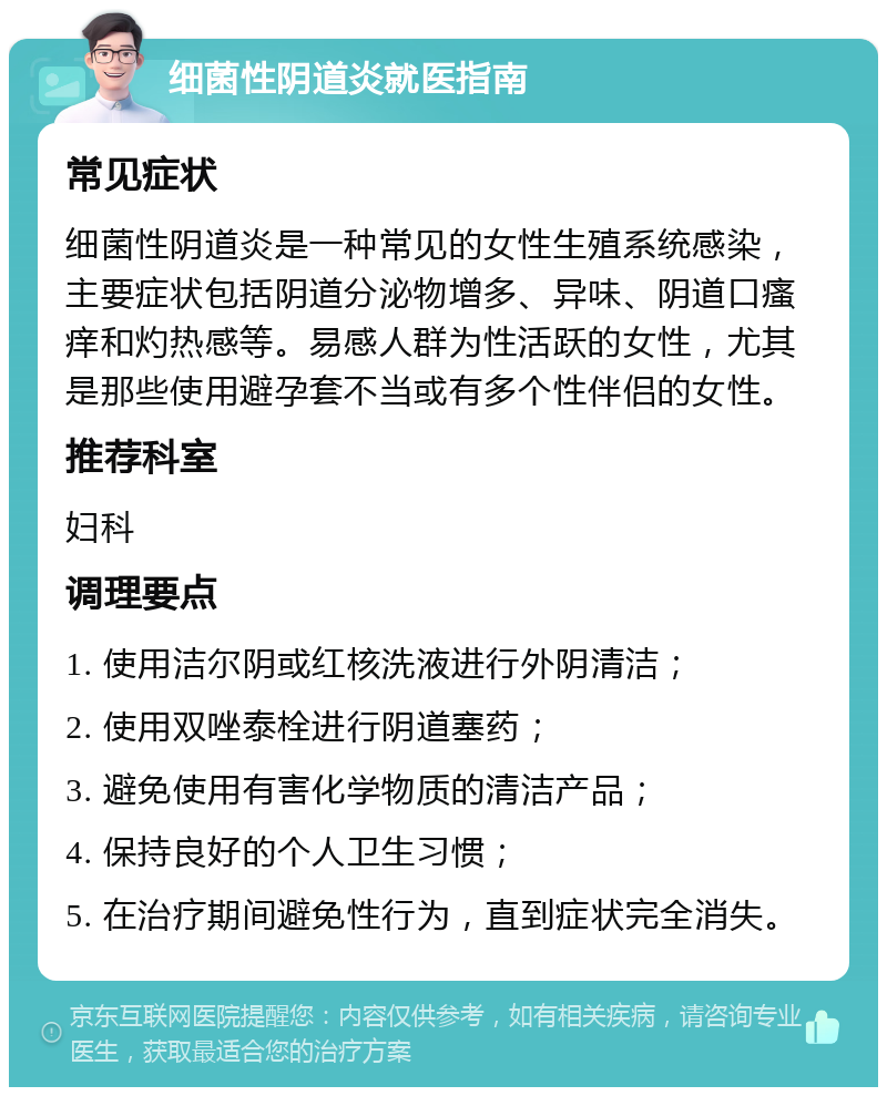 细菌性阴道炎就医指南 常见症状 细菌性阴道炎是一种常见的女性生殖系统感染，主要症状包括阴道分泌物增多、异味、阴道口瘙痒和灼热感等。易感人群为性活跃的女性，尤其是那些使用避孕套不当或有多个性伴侣的女性。 推荐科室 妇科 调理要点 1. 使用洁尔阴或红核洗液进行外阴清洁； 2. 使用双唑泰栓进行阴道塞药； 3. 避免使用有害化学物质的清洁产品； 4. 保持良好的个人卫生习惯； 5. 在治疗期间避免性行为，直到症状完全消失。