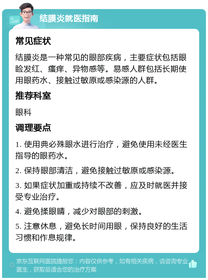 结膜炎就医指南 常见症状 结膜炎是一种常见的眼部疾病，主要症状包括眼睑发红、瘙痒、异物感等。易感人群包括长期使用眼药水、接触过敏原或感染源的人群。 推荐科室 眼科 调理要点 1. 使用典必殊眼水进行治疗，避免使用未经医生指导的眼药水。 2. 保持眼部清洁，避免接触过敏原或感染源。 3. 如果症状加重或持续不改善，应及时就医并接受专业治疗。 4. 避免揉眼睛，减少对眼部的刺激。 5. 注意休息，避免长时间用眼，保持良好的生活习惯和作息规律。