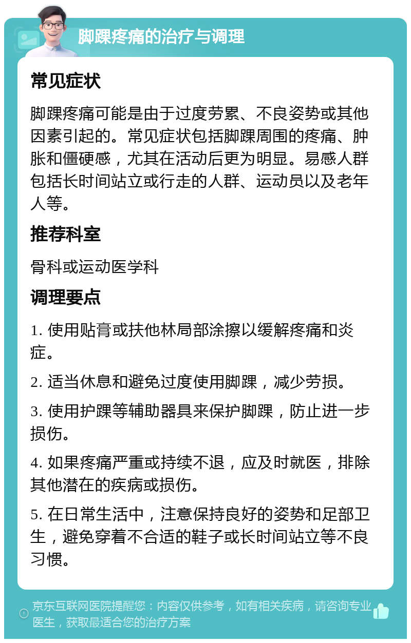 脚踝疼痛的治疗与调理 常见症状 脚踝疼痛可能是由于过度劳累、不良姿势或其他因素引起的。常见症状包括脚踝周围的疼痛、肿胀和僵硬感，尤其在活动后更为明显。易感人群包括长时间站立或行走的人群、运动员以及老年人等。 推荐科室 骨科或运动医学科 调理要点 1. 使用贴膏或扶他林局部涂擦以缓解疼痛和炎症。 2. 适当休息和避免过度使用脚踝，减少劳损。 3. 使用护踝等辅助器具来保护脚踝，防止进一步损伤。 4. 如果疼痛严重或持续不退，应及时就医，排除其他潜在的疾病或损伤。 5. 在日常生活中，注意保持良好的姿势和足部卫生，避免穿着不合适的鞋子或长时间站立等不良习惯。