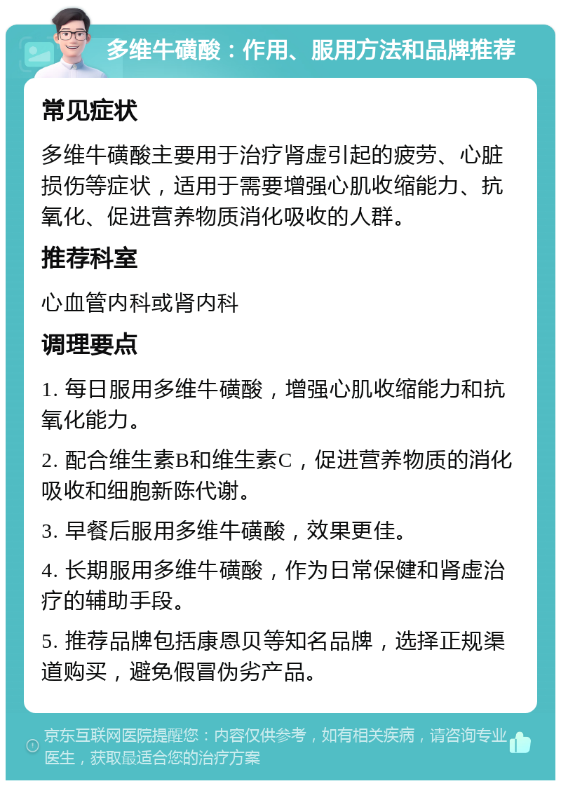 多维牛磺酸：作用、服用方法和品牌推荐 常见症状 多维牛磺酸主要用于治疗肾虚引起的疲劳、心脏损伤等症状，适用于需要增强心肌收缩能力、抗氧化、促进营养物质消化吸收的人群。 推荐科室 心血管内科或肾内科 调理要点 1. 每日服用多维牛磺酸，增强心肌收缩能力和抗氧化能力。 2. 配合维生素B和维生素C，促进营养物质的消化吸收和细胞新陈代谢。 3. 早餐后服用多维牛磺酸，效果更佳。 4. 长期服用多维牛磺酸，作为日常保健和肾虚治疗的辅助手段。 5. 推荐品牌包括康恩贝等知名品牌，选择正规渠道购买，避免假冒伪劣产品。