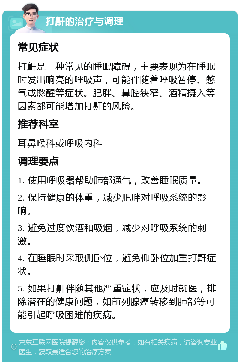 打鼾的治疗与调理 常见症状 打鼾是一种常见的睡眠障碍，主要表现为在睡眠时发出响亮的呼吸声，可能伴随着呼吸暂停、憋气或憋醒等症状。肥胖、鼻腔狭窄、酒精摄入等因素都可能增加打鼾的风险。 推荐科室 耳鼻喉科或呼吸内科 调理要点 1. 使用呼吸器帮助肺部通气，改善睡眠质量。 2. 保持健康的体重，减少肥胖对呼吸系统的影响。 3. 避免过度饮酒和吸烟，减少对呼吸系统的刺激。 4. 在睡眠时采取侧卧位，避免仰卧位加重打鼾症状。 5. 如果打鼾伴随其他严重症状，应及时就医，排除潜在的健康问题，如前列腺癌转移到肺部等可能引起呼吸困难的疾病。