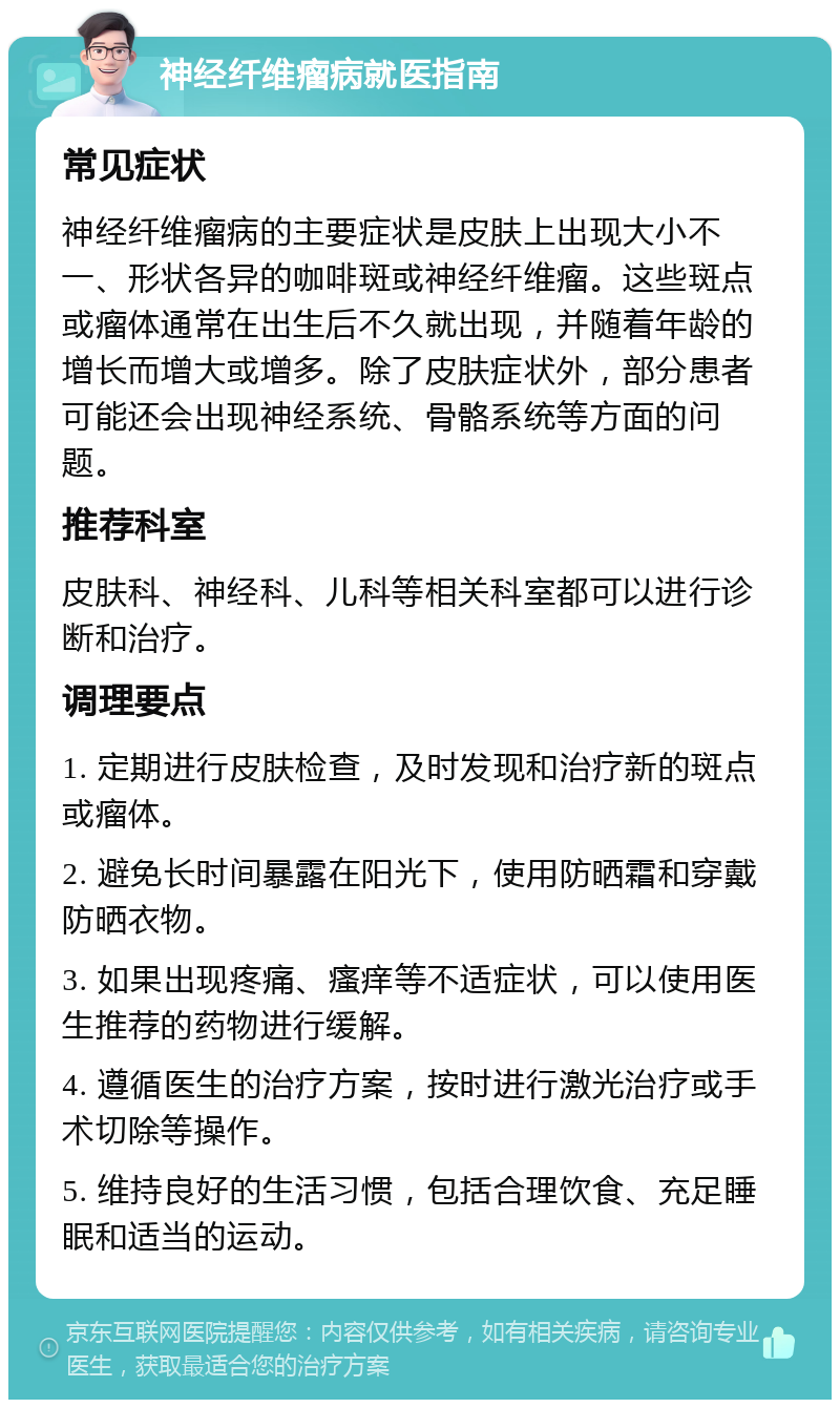 神经纤维瘤病就医指南 常见症状 神经纤维瘤病的主要症状是皮肤上出现大小不一、形状各异的咖啡斑或神经纤维瘤。这些斑点或瘤体通常在出生后不久就出现，并随着年龄的增长而增大或增多。除了皮肤症状外，部分患者可能还会出现神经系统、骨骼系统等方面的问题。 推荐科室 皮肤科、神经科、儿科等相关科室都可以进行诊断和治疗。 调理要点 1. 定期进行皮肤检查，及时发现和治疗新的斑点或瘤体。 2. 避免长时间暴露在阳光下，使用防晒霜和穿戴防晒衣物。 3. 如果出现疼痛、瘙痒等不适症状，可以使用医生推荐的药物进行缓解。 4. 遵循医生的治疗方案，按时进行激光治疗或手术切除等操作。 5. 维持良好的生活习惯，包括合理饮食、充足睡眠和适当的运动。