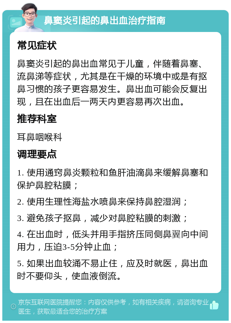 鼻窦炎引起的鼻出血治疗指南 常见症状 鼻窦炎引起的鼻出血常见于儿童，伴随着鼻塞、流鼻涕等症状，尤其是在干燥的环境中或是有抠鼻习惯的孩子更容易发生。鼻出血可能会反复出现，且在出血后一两天内更容易再次出血。 推荐科室 耳鼻咽喉科 调理要点 1. 使用通窍鼻炎颗粒和鱼肝油滴鼻来缓解鼻塞和保护鼻腔粘膜； 2. 使用生理性海盐水喷鼻来保持鼻腔湿润； 3. 避免孩子抠鼻，减少对鼻腔粘膜的刺激； 4. 在出血时，低头并用手指挤压同侧鼻翼向中间用力，压迫3-5分钟止血； 5. 如果出血较涌不易止住，应及时就医，鼻出血时不要仰头，使血液倒流。