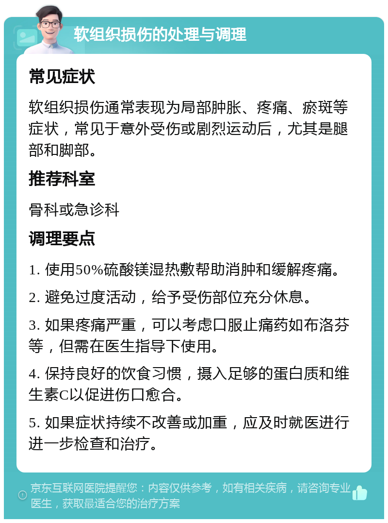 软组织损伤的处理与调理 常见症状 软组织损伤通常表现为局部肿胀、疼痛、瘀斑等症状，常见于意外受伤或剧烈运动后，尤其是腿部和脚部。 推荐科室 骨科或急诊科 调理要点 1. 使用50%硫酸镁湿热敷帮助消肿和缓解疼痛。 2. 避免过度活动，给予受伤部位充分休息。 3. 如果疼痛严重，可以考虑口服止痛药如布洛芬等，但需在医生指导下使用。 4. 保持良好的饮食习惯，摄入足够的蛋白质和维生素C以促进伤口愈合。 5. 如果症状持续不改善或加重，应及时就医进行进一步检查和治疗。