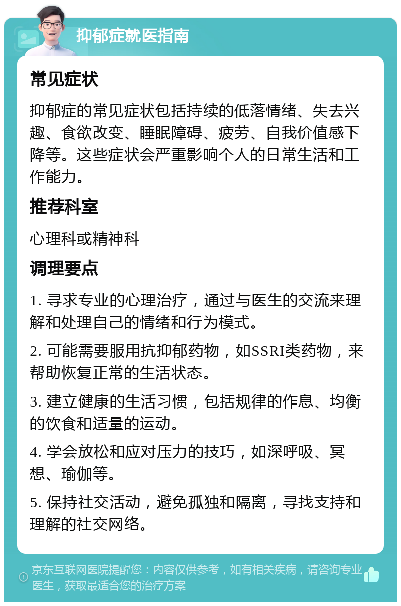 抑郁症就医指南 常见症状 抑郁症的常见症状包括持续的低落情绪、失去兴趣、食欲改变、睡眠障碍、疲劳、自我价值感下降等。这些症状会严重影响个人的日常生活和工作能力。 推荐科室 心理科或精神科 调理要点 1. 寻求专业的心理治疗，通过与医生的交流来理解和处理自己的情绪和行为模式。 2. 可能需要服用抗抑郁药物，如SSRI类药物，来帮助恢复正常的生活状态。 3. 建立健康的生活习惯，包括规律的作息、均衡的饮食和适量的运动。 4. 学会放松和应对压力的技巧，如深呼吸、冥想、瑜伽等。 5. 保持社交活动，避免孤独和隔离，寻找支持和理解的社交网络。