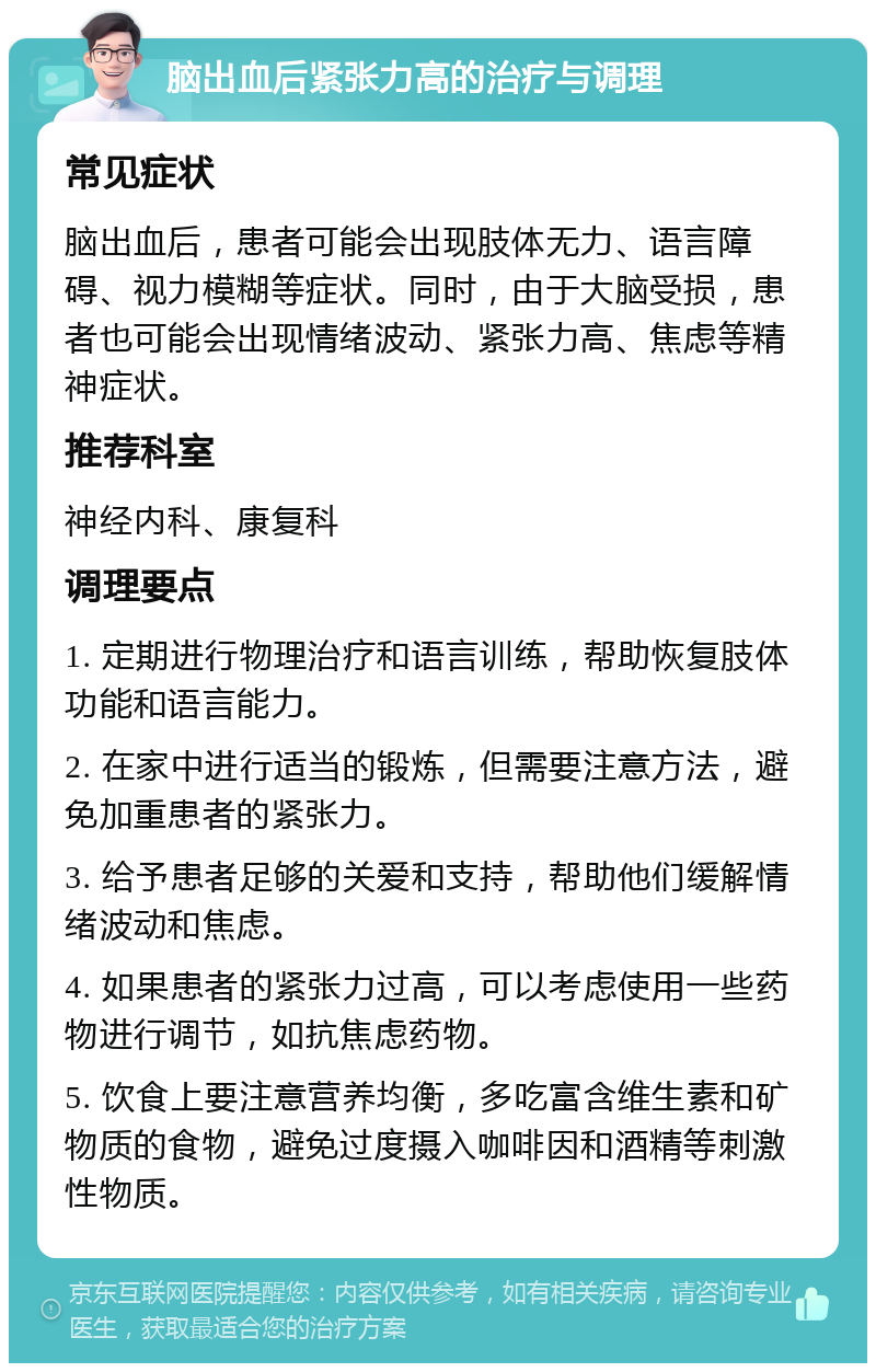 脑出血后紧张力高的治疗与调理 常见症状 脑出血后，患者可能会出现肢体无力、语言障碍、视力模糊等症状。同时，由于大脑受损，患者也可能会出现情绪波动、紧张力高、焦虑等精神症状。 推荐科室 神经内科、康复科 调理要点 1. 定期进行物理治疗和语言训练，帮助恢复肢体功能和语言能力。 2. 在家中进行适当的锻炼，但需要注意方法，避免加重患者的紧张力。 3. 给予患者足够的关爱和支持，帮助他们缓解情绪波动和焦虑。 4. 如果患者的紧张力过高，可以考虑使用一些药物进行调节，如抗焦虑药物。 5. 饮食上要注意营养均衡，多吃富含维生素和矿物质的食物，避免过度摄入咖啡因和酒精等刺激性物质。