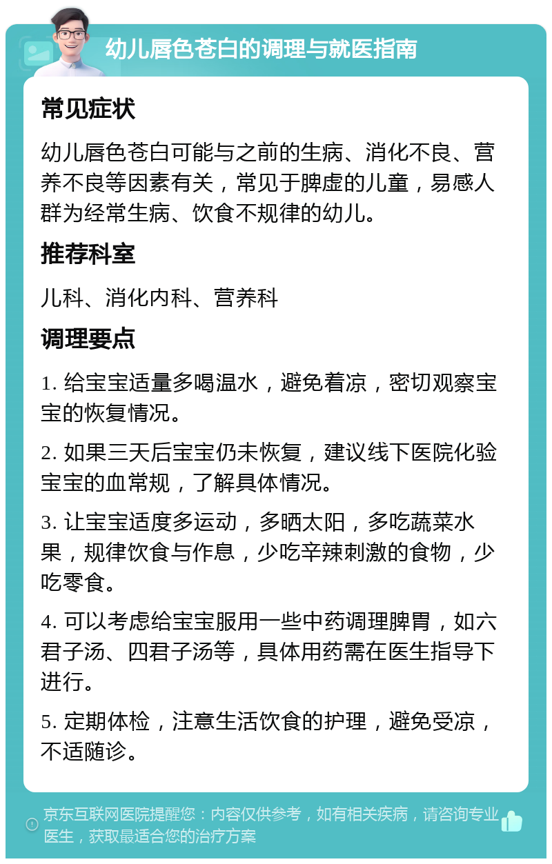 幼儿唇色苍白的调理与就医指南 常见症状 幼儿唇色苍白可能与之前的生病、消化不良、营养不良等因素有关，常见于脾虚的儿童，易感人群为经常生病、饮食不规律的幼儿。 推荐科室 儿科、消化内科、营养科 调理要点 1. 给宝宝适量多喝温水，避免着凉，密切观察宝宝的恢复情况。 2. 如果三天后宝宝仍未恢复，建议线下医院化验宝宝的血常规，了解具体情况。 3. 让宝宝适度多运动，多晒太阳，多吃蔬菜水果，规律饮食与作息，少吃辛辣刺激的食物，少吃零食。 4. 可以考虑给宝宝服用一些中药调理脾胃，如六君子汤、四君子汤等，具体用药需在医生指导下进行。 5. 定期体检，注意生活饮食的护理，避免受凉，不适随诊。