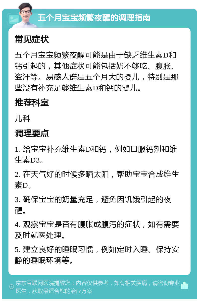 五个月宝宝频繁夜醒的调理指南 常见症状 五个月宝宝频繁夜醒可能是由于缺乏维生素D和钙引起的，其他症状可能包括奶不够吃、腹胀、盗汗等。易感人群是五个月大的婴儿，特别是那些没有补充足够维生素D和钙的婴儿。 推荐科室 儿科 调理要点 1. 给宝宝补充维生素D和钙，例如口服钙剂和维生素D3。 2. 在天气好的时候多晒太阳，帮助宝宝合成维生素D。 3. 确保宝宝的奶量充足，避免因饥饿引起的夜醒。 4. 观察宝宝是否有腹胀或腹泻的症状，如有需要及时就医处理。 5. 建立良好的睡眠习惯，例如定时入睡、保持安静的睡眠环境等。