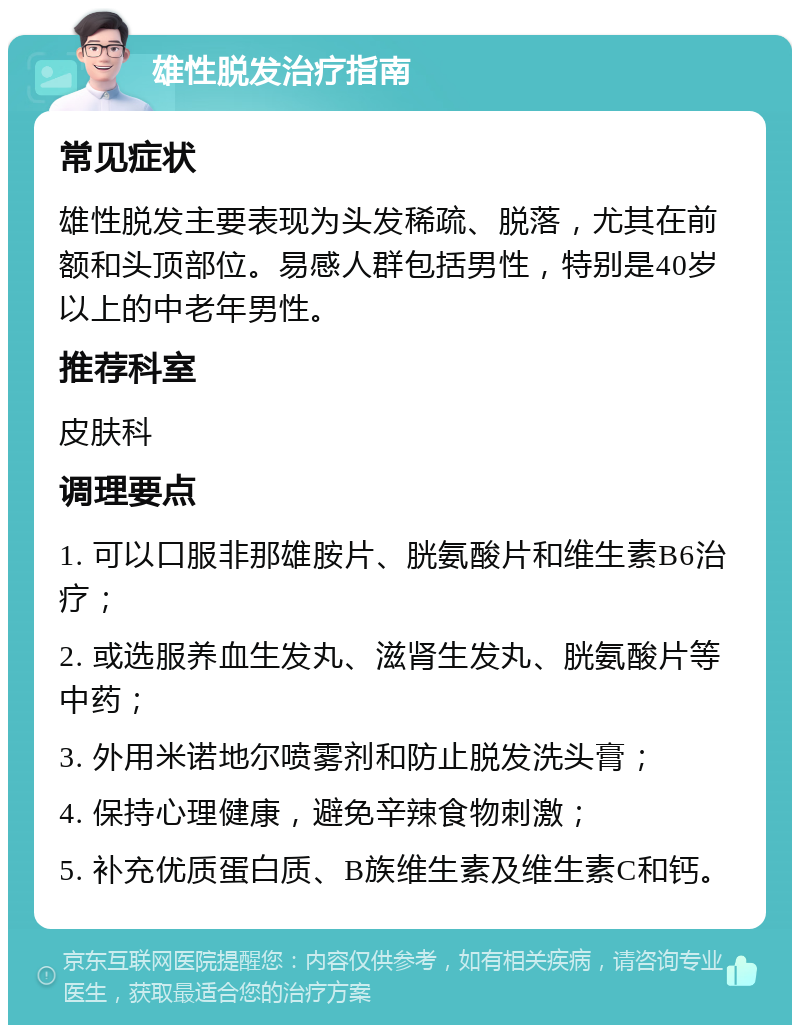 雄性脱发治疗指南 常见症状 雄性脱发主要表现为头发稀疏、脱落，尤其在前额和头顶部位。易感人群包括男性，特别是40岁以上的中老年男性。 推荐科室 皮肤科 调理要点 1. 可以口服非那雄胺片、胱氨酸片和维生素B6治疗； 2. 或选服养血生发丸、滋肾生发丸、胱氨酸片等中药； 3. 外用米诺地尔喷雾剂和防止脱发洗头膏； 4. 保持心理健康，避免辛辣食物刺激； 5. 补充优质蛋白质、B族维生素及维生素C和钙。