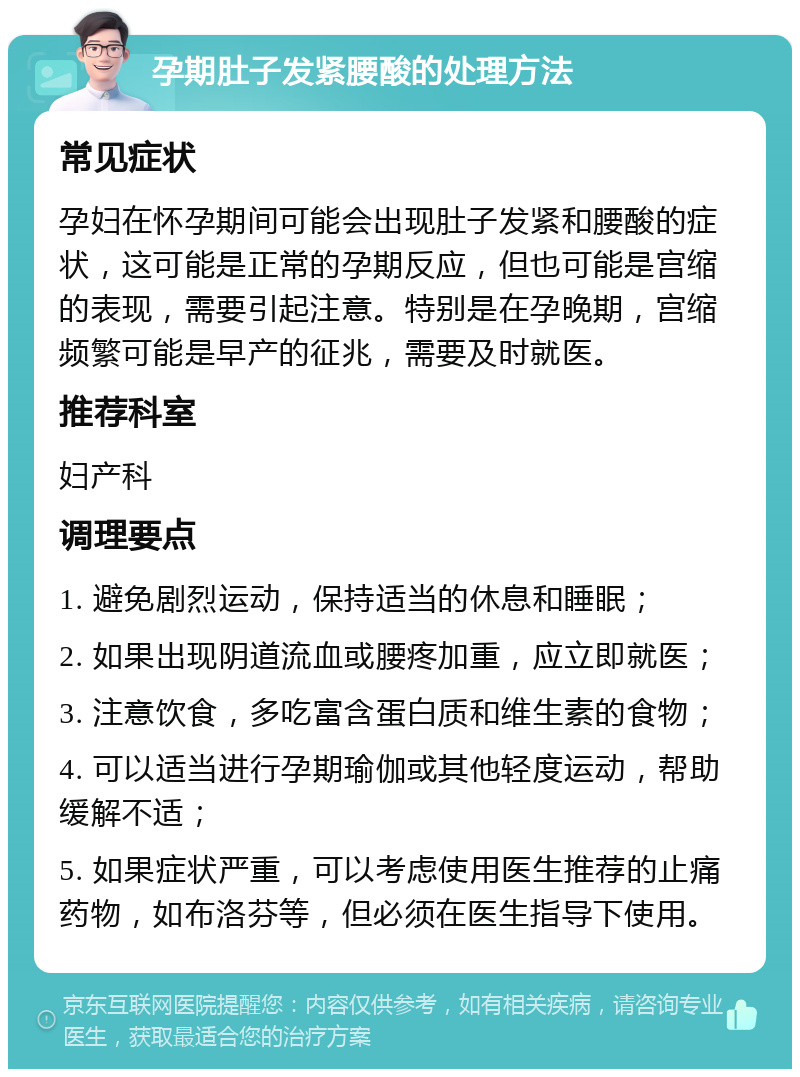 孕期肚子发紧腰酸的处理方法 常见症状 孕妇在怀孕期间可能会出现肚子发紧和腰酸的症状，这可能是正常的孕期反应，但也可能是宫缩的表现，需要引起注意。特别是在孕晚期，宫缩频繁可能是早产的征兆，需要及时就医。 推荐科室 妇产科 调理要点 1. 避免剧烈运动，保持适当的休息和睡眠； 2. 如果出现阴道流血或腰疼加重，应立即就医； 3. 注意饮食，多吃富含蛋白质和维生素的食物； 4. 可以适当进行孕期瑜伽或其他轻度运动，帮助缓解不适； 5. 如果症状严重，可以考虑使用医生推荐的止痛药物，如布洛芬等，但必须在医生指导下使用。