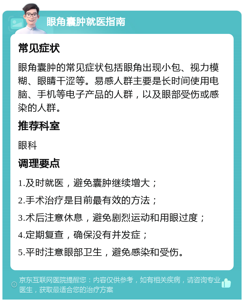 眼角囊肿就医指南 常见症状 眼角囊肿的常见症状包括眼角出现小包、视力模糊、眼睛干涩等。易感人群主要是长时间使用电脑、手机等电子产品的人群，以及眼部受伤或感染的人群。 推荐科室 眼科 调理要点 1.及时就医，避免囊肿继续增大； 2.手术治疗是目前最有效的方法； 3.术后注意休息，避免剧烈运动和用眼过度； 4.定期复查，确保没有并发症； 5.平时注意眼部卫生，避免感染和受伤。