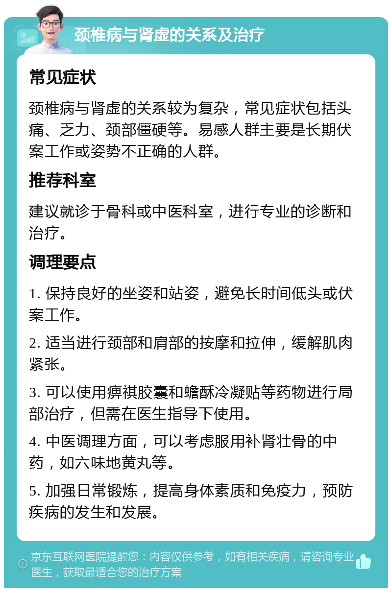 颈椎病与肾虚的关系及治疗 常见症状 颈椎病与肾虚的关系较为复杂，常见症状包括头痛、乏力、颈部僵硬等。易感人群主要是长期伏案工作或姿势不正确的人群。 推荐科室 建议就诊于骨科或中医科室，进行专业的诊断和治疗。 调理要点 1. 保持良好的坐姿和站姿，避免长时间低头或伏案工作。 2. 适当进行颈部和肩部的按摩和拉伸，缓解肌肉紧张。 3. 可以使用痹祺胶囊和蟾酥冷凝贴等药物进行局部治疗，但需在医生指导下使用。 4. 中医调理方面，可以考虑服用补肾壮骨的中药，如六味地黄丸等。 5. 加强日常锻炼，提高身体素质和免疫力，预防疾病的发生和发展。