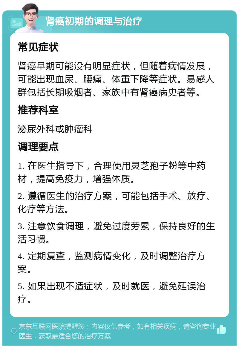 肾癌初期的调理与治疗 常见症状 肾癌早期可能没有明显症状，但随着病情发展，可能出现血尿、腰痛、体重下降等症状。易感人群包括长期吸烟者、家族中有肾癌病史者等。 推荐科室 泌尿外科或肿瘤科 调理要点 1. 在医生指导下，合理使用灵芝孢子粉等中药材，提高免疫力，增强体质。 2. 遵循医生的治疗方案，可能包括手术、放疗、化疗等方法。 3. 注意饮食调理，避免过度劳累，保持良好的生活习惯。 4. 定期复查，监测病情变化，及时调整治疗方案。 5. 如果出现不适症状，及时就医，避免延误治疗。