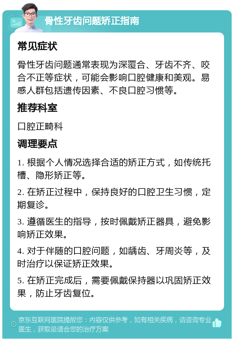 骨性牙齿问题矫正指南 常见症状 骨性牙齿问题通常表现为深覆合、牙齿不齐、咬合不正等症状，可能会影响口腔健康和美观。易感人群包括遗传因素、不良口腔习惯等。 推荐科室 口腔正畸科 调理要点 1. 根据个人情况选择合适的矫正方式，如传统托槽、隐形矫正等。 2. 在矫正过程中，保持良好的口腔卫生习惯，定期复诊。 3. 遵循医生的指导，按时佩戴矫正器具，避免影响矫正效果。 4. 对于伴随的口腔问题，如龋齿、牙周炎等，及时治疗以保证矫正效果。 5. 在矫正完成后，需要佩戴保持器以巩固矫正效果，防止牙齿复位。