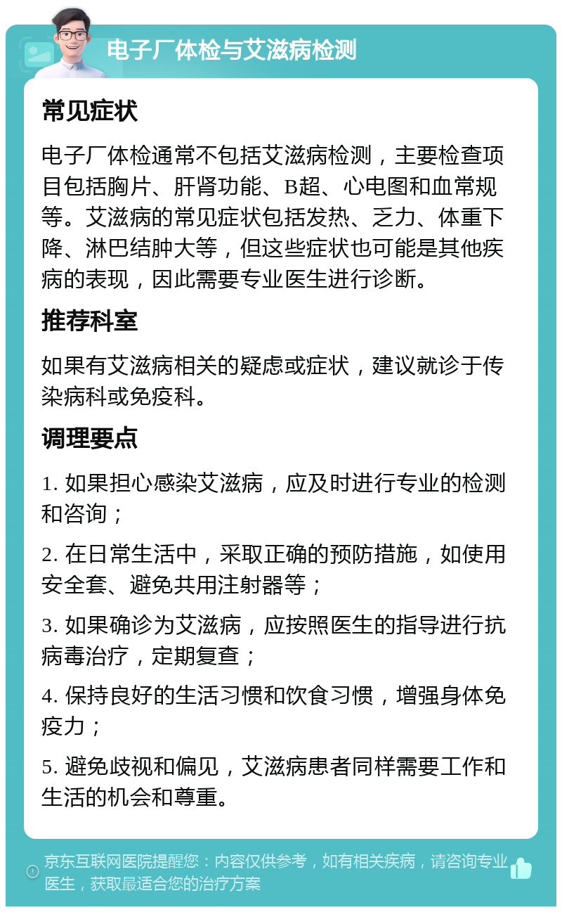 电子厂体检与艾滋病检测 常见症状 电子厂体检通常不包括艾滋病检测，主要检查项目包括胸片、肝肾功能、B超、心电图和血常规等。艾滋病的常见症状包括发热、乏力、体重下降、淋巴结肿大等，但这些症状也可能是其他疾病的表现，因此需要专业医生进行诊断。 推荐科室 如果有艾滋病相关的疑虑或症状，建议就诊于传染病科或免疫科。 调理要点 1. 如果担心感染艾滋病，应及时进行专业的检测和咨询； 2. 在日常生活中，采取正确的预防措施，如使用安全套、避免共用注射器等； 3. 如果确诊为艾滋病，应按照医生的指导进行抗病毒治疗，定期复查； 4. 保持良好的生活习惯和饮食习惯，增强身体免疫力； 5. 避免歧视和偏见，艾滋病患者同样需要工作和生活的机会和尊重。