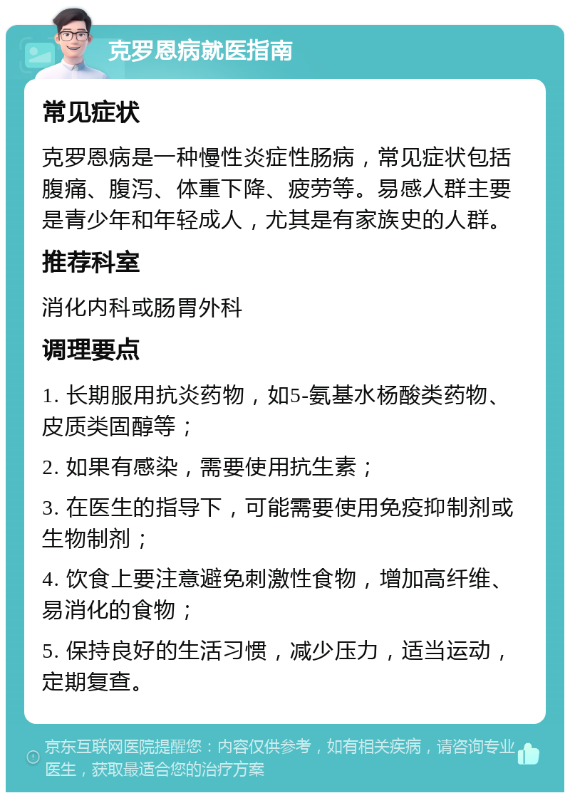 克罗恩病就医指南 常见症状 克罗恩病是一种慢性炎症性肠病，常见症状包括腹痛、腹泻、体重下降、疲劳等。易感人群主要是青少年和年轻成人，尤其是有家族史的人群。 推荐科室 消化内科或肠胃外科 调理要点 1. 长期服用抗炎药物，如5-氨基水杨酸类药物、皮质类固醇等； 2. 如果有感染，需要使用抗生素； 3. 在医生的指导下，可能需要使用免疫抑制剂或生物制剂； 4. 饮食上要注意避免刺激性食物，增加高纤维、易消化的食物； 5. 保持良好的生活习惯，减少压力，适当运动，定期复查。