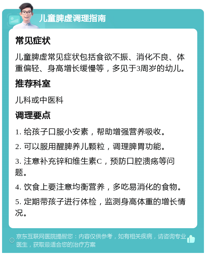 儿童脾虚调理指南 常见症状 儿童脾虚常见症状包括食欲不振、消化不良、体重偏轻、身高增长缓慢等，多见于3周岁的幼儿。 推荐科室 儿科或中医科 调理要点 1. 给孩子口服小安素，帮助增强营养吸收。 2. 可以服用醒脾养儿颗粒，调理脾胃功能。 3. 注意补充锌和维生素C，预防口腔溃疡等问题。 4. 饮食上要注意均衡营养，多吃易消化的食物。 5. 定期带孩子进行体检，监测身高体重的增长情况。