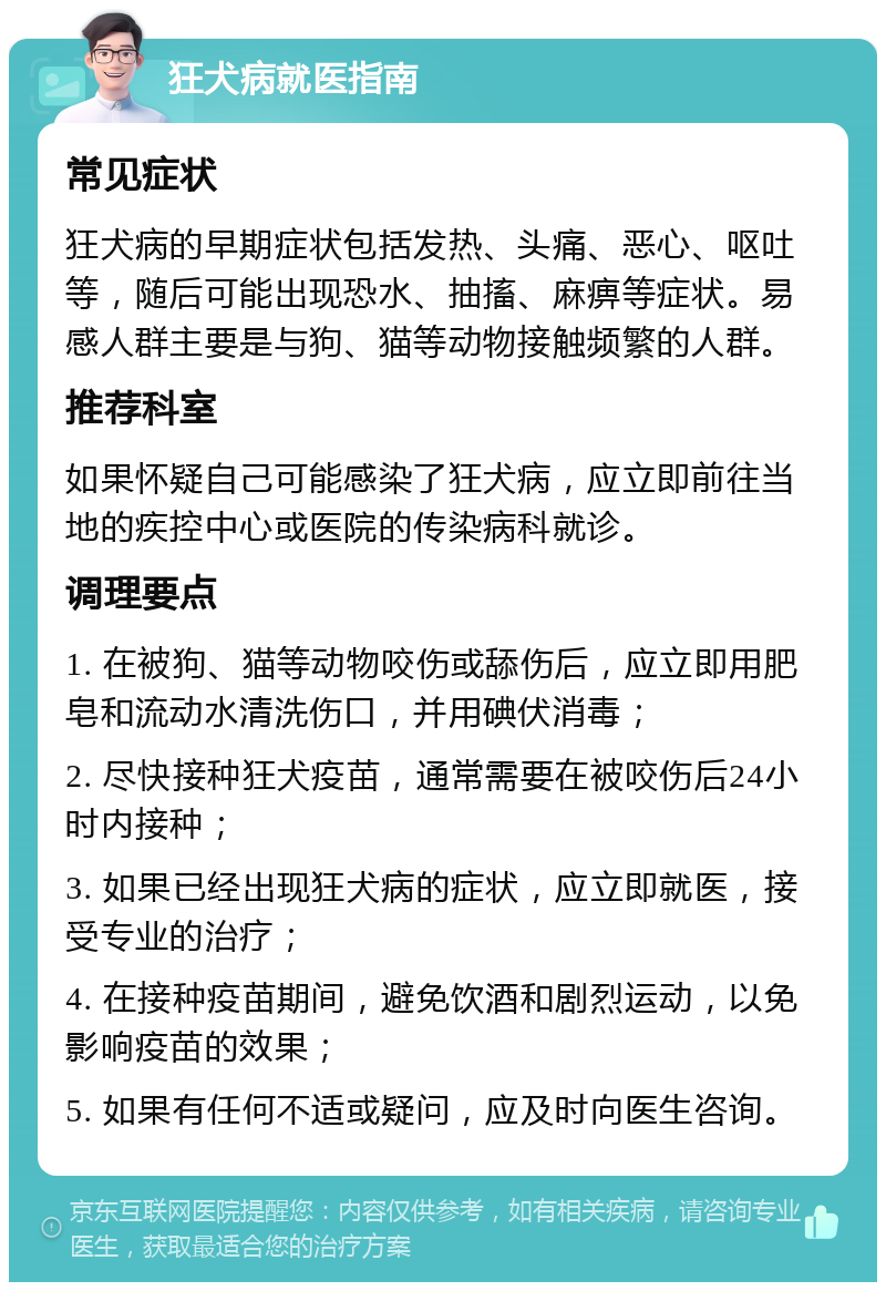 狂犬病就医指南 常见症状 狂犬病的早期症状包括发热、头痛、恶心、呕吐等，随后可能出现恐水、抽搐、麻痹等症状。易感人群主要是与狗、猫等动物接触频繁的人群。 推荐科室 如果怀疑自己可能感染了狂犬病，应立即前往当地的疾控中心或医院的传染病科就诊。 调理要点 1. 在被狗、猫等动物咬伤或舔伤后，应立即用肥皂和流动水清洗伤口，并用碘伏消毒； 2. 尽快接种狂犬疫苗，通常需要在被咬伤后24小时内接种； 3. 如果已经出现狂犬病的症状，应立即就医，接受专业的治疗； 4. 在接种疫苗期间，避免饮酒和剧烈运动，以免影响疫苗的效果； 5. 如果有任何不适或疑问，应及时向医生咨询。