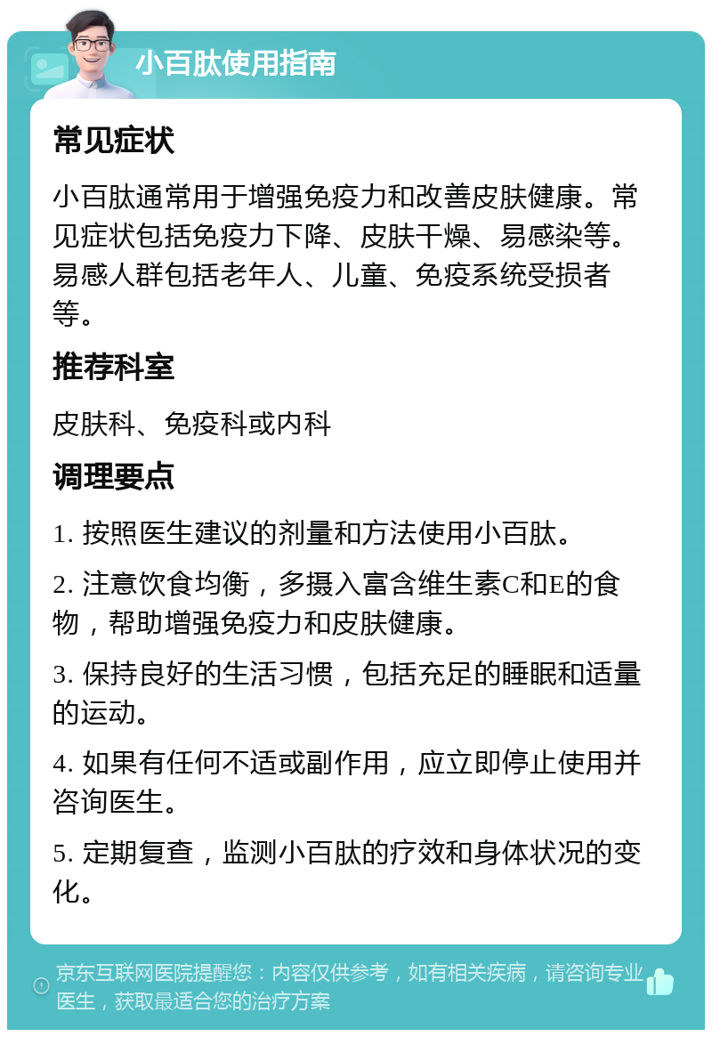 小百肽使用指南 常见症状 小百肽通常用于增强免疫力和改善皮肤健康。常见症状包括免疫力下降、皮肤干燥、易感染等。易感人群包括老年人、儿童、免疫系统受损者等。 推荐科室 皮肤科、免疫科或内科 调理要点 1. 按照医生建议的剂量和方法使用小百肽。 2. 注意饮食均衡，多摄入富含维生素C和E的食物，帮助增强免疫力和皮肤健康。 3. 保持良好的生活习惯，包括充足的睡眠和适量的运动。 4. 如果有任何不适或副作用，应立即停止使用并咨询医生。 5. 定期复查，监测小百肽的疗效和身体状况的变化。