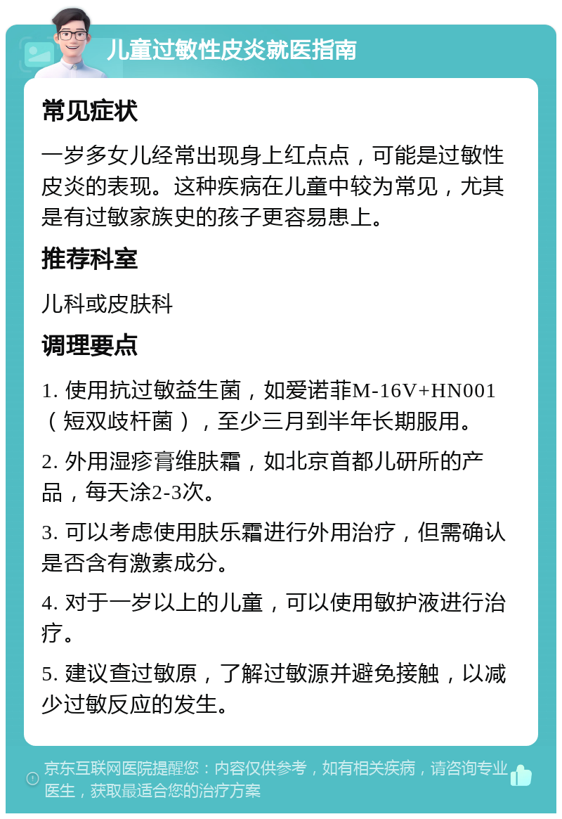 儿童过敏性皮炎就医指南 常见症状 一岁多女儿经常出现身上红点点，可能是过敏性皮炎的表现。这种疾病在儿童中较为常见，尤其是有过敏家族史的孩子更容易患上。 推荐科室 儿科或皮肤科 调理要点 1. 使用抗过敏益生菌，如爱诺菲M-16V+HN001（短双歧杆菌），至少三月到半年长期服用。 2. 外用湿疹膏维肤霜，如北京首都儿研所的产品，每天涂2-3次。 3. 可以考虑使用肤乐霜进行外用治疗，但需确认是否含有激素成分。 4. 对于一岁以上的儿童，可以使用敏护液进行治疗。 5. 建议查过敏原，了解过敏源并避免接触，以减少过敏反应的发生。