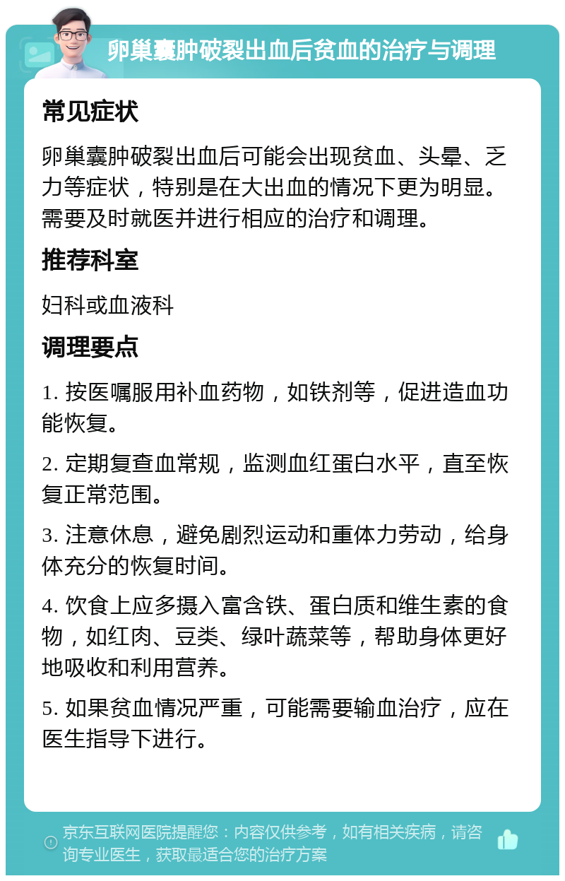 卵巢囊肿破裂出血后贫血的治疗与调理 常见症状 卵巢囊肿破裂出血后可能会出现贫血、头晕、乏力等症状，特别是在大出血的情况下更为明显。需要及时就医并进行相应的治疗和调理。 推荐科室 妇科或血液科 调理要点 1. 按医嘱服用补血药物，如铁剂等，促进造血功能恢复。 2. 定期复查血常规，监测血红蛋白水平，直至恢复正常范围。 3. 注意休息，避免剧烈运动和重体力劳动，给身体充分的恢复时间。 4. 饮食上应多摄入富含铁、蛋白质和维生素的食物，如红肉、豆类、绿叶蔬菜等，帮助身体更好地吸收和利用营养。 5. 如果贫血情况严重，可能需要输血治疗，应在医生指导下进行。