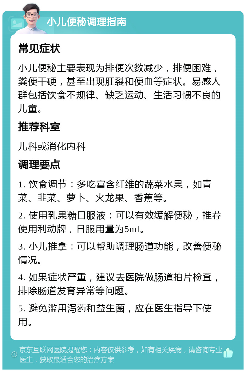 小儿便秘调理指南 常见症状 小儿便秘主要表现为排便次数减少，排便困难，粪便干硬，甚至出现肛裂和便血等症状。易感人群包括饮食不规律、缺乏运动、生活习惯不良的儿童。 推荐科室 儿科或消化内科 调理要点 1. 饮食调节：多吃富含纤维的蔬菜水果，如青菜、韭菜、萝卜、火龙果、香蕉等。 2. 使用乳果糖口服液：可以有效缓解便秘，推荐使用利动牌，日服用量为5ml。 3. 小儿推拿：可以帮助调理肠道功能，改善便秘情况。 4. 如果症状严重，建议去医院做肠道拍片检查，排除肠道发育异常等问题。 5. 避免滥用泻药和益生菌，应在医生指导下使用。