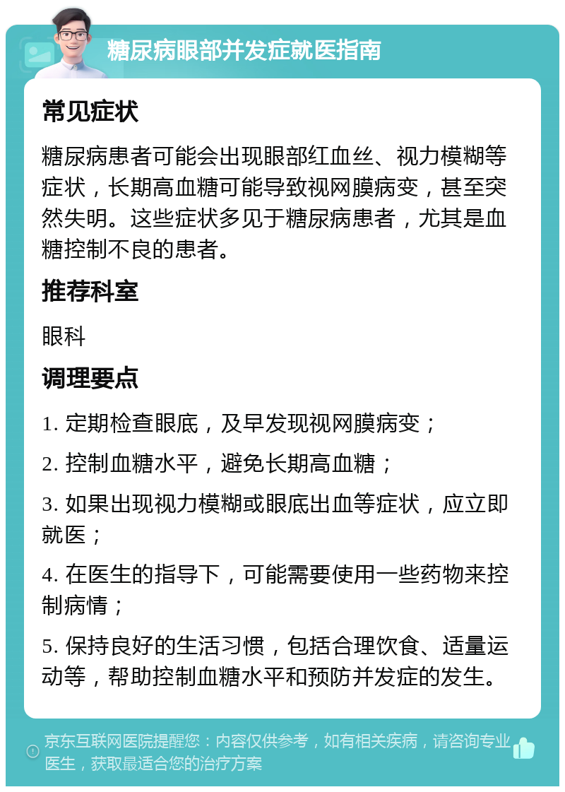 糖尿病眼部并发症就医指南 常见症状 糖尿病患者可能会出现眼部红血丝、视力模糊等症状，长期高血糖可能导致视网膜病变，甚至突然失明。这些症状多见于糖尿病患者，尤其是血糖控制不良的患者。 推荐科室 眼科 调理要点 1. 定期检查眼底，及早发现视网膜病变； 2. 控制血糖水平，避免长期高血糖； 3. 如果出现视力模糊或眼底出血等症状，应立即就医； 4. 在医生的指导下，可能需要使用一些药物来控制病情； 5. 保持良好的生活习惯，包括合理饮食、适量运动等，帮助控制血糖水平和预防并发症的发生。