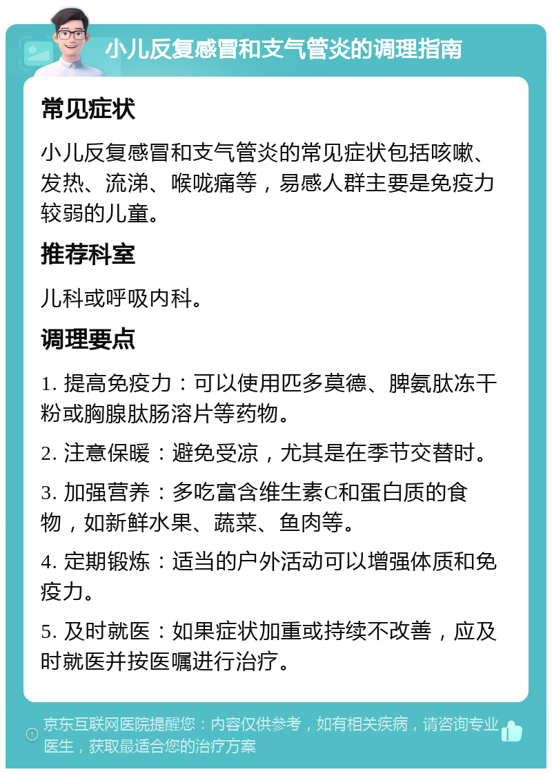 小儿反复感冒和支气管炎的调理指南 常见症状 小儿反复感冒和支气管炎的常见症状包括咳嗽、发热、流涕、喉咙痛等，易感人群主要是免疫力较弱的儿童。 推荐科室 儿科或呼吸内科。 调理要点 1. 提高免疫力：可以使用匹多莫德、脾氨肽冻干粉或胸腺肽肠溶片等药物。 2. 注意保暖：避免受凉，尤其是在季节交替时。 3. 加强营养：多吃富含维生素C和蛋白质的食物，如新鲜水果、蔬菜、鱼肉等。 4. 定期锻炼：适当的户外活动可以增强体质和免疫力。 5. 及时就医：如果症状加重或持续不改善，应及时就医并按医嘱进行治疗。