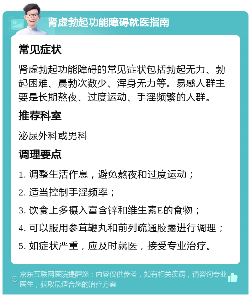 肾虚勃起功能障碍就医指南 常见症状 肾虚勃起功能障碍的常见症状包括勃起无力、勃起困难、晨勃次数少、浑身无力等。易感人群主要是长期熬夜、过度运动、手淫频繁的人群。 推荐科室 泌尿外科或男科 调理要点 1. 调整生活作息，避免熬夜和过度运动； 2. 适当控制手淫频率； 3. 饮食上多摄入富含锌和维生素E的食物； 4. 可以服用参茸鞭丸和前列疏通胶囊进行调理； 5. 如症状严重，应及时就医，接受专业治疗。