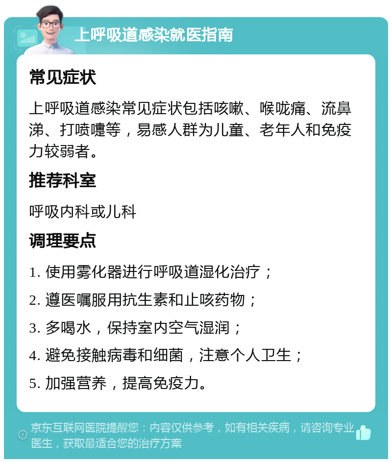 上呼吸道感染就医指南 常见症状 上呼吸道感染常见症状包括咳嗽、喉咙痛、流鼻涕、打喷嚏等，易感人群为儿童、老年人和免疫力较弱者。 推荐科室 呼吸内科或儿科 调理要点 1. 使用雾化器进行呼吸道湿化治疗； 2. 遵医嘱服用抗生素和止咳药物； 3. 多喝水，保持室内空气湿润； 4. 避免接触病毒和细菌，注意个人卫生； 5. 加强营养，提高免疫力。