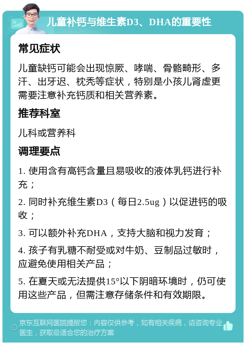 儿童补钙与维生素D3、DHA的重要性 常见症状 儿童缺钙可能会出现惊厥、哮喘、骨骼畸形、多汗、出牙迟、枕秃等症状，特别是小孩儿肾虚更需要注意补充钙质和相关营养素。 推荐科室 儿科或营养科 调理要点 1. 使用含有高钙含量且易吸收的液体乳钙进行补充； 2. 同时补充维生素D3（每日2.5ug）以促进钙的吸收； 3. 可以额外补充DHA，支持大脑和视力发育； 4. 孩子有乳糖不耐受或对牛奶、豆制品过敏时，应避免使用相关产品； 5. 在夏天或无法提供15°以下阴暗环境时，仍可使用这些产品，但需注意存储条件和有效期限。