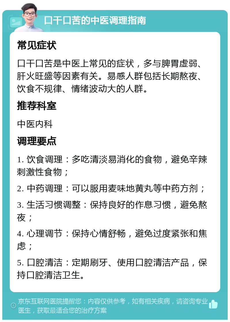 口干口苦的中医调理指南 常见症状 口干口苦是中医上常见的症状，多与脾胃虚弱、肝火旺盛等因素有关。易感人群包括长期熬夜、饮食不规律、情绪波动大的人群。 推荐科室 中医内科 调理要点 1. 饮食调理：多吃清淡易消化的食物，避免辛辣刺激性食物； 2. 中药调理：可以服用麦味地黄丸等中药方剂； 3. 生活习惯调整：保持良好的作息习惯，避免熬夜； 4. 心理调节：保持心情舒畅，避免过度紧张和焦虑； 5. 口腔清洁：定期刷牙、使用口腔清洁产品，保持口腔清洁卫生。