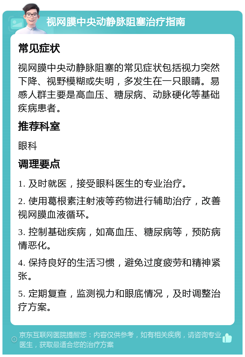 视网膜中央动静脉阻塞治疗指南 常见症状 视网膜中央动静脉阻塞的常见症状包括视力突然下降、视野模糊或失明，多发生在一只眼睛。易感人群主要是高血压、糖尿病、动脉硬化等基础疾病患者。 推荐科室 眼科 调理要点 1. 及时就医，接受眼科医生的专业治疗。 2. 使用葛根素注射液等药物进行辅助治疗，改善视网膜血液循环。 3. 控制基础疾病，如高血压、糖尿病等，预防病情恶化。 4. 保持良好的生活习惯，避免过度疲劳和精神紧张。 5. 定期复查，监测视力和眼底情况，及时调整治疗方案。