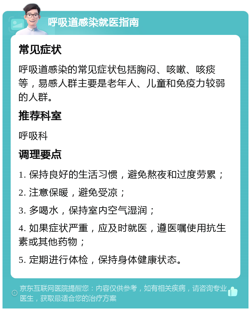 呼吸道感染就医指南 常见症状 呼吸道感染的常见症状包括胸闷、咳嗽、咳痰等，易感人群主要是老年人、儿童和免疫力较弱的人群。 推荐科室 呼吸科 调理要点 1. 保持良好的生活习惯，避免熬夜和过度劳累； 2. 注意保暖，避免受凉； 3. 多喝水，保持室内空气湿润； 4. 如果症状严重，应及时就医，遵医嘱使用抗生素或其他药物； 5. 定期进行体检，保持身体健康状态。