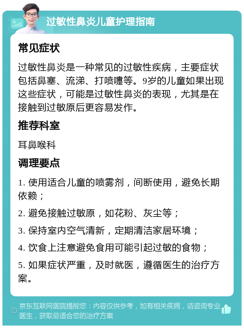 过敏性鼻炎儿童护理指南 常见症状 过敏性鼻炎是一种常见的过敏性疾病，主要症状包括鼻塞、流涕、打喷嚏等。9岁的儿童如果出现这些症状，可能是过敏性鼻炎的表现，尤其是在接触到过敏原后更容易发作。 推荐科室 耳鼻喉科 调理要点 1. 使用适合儿童的喷雾剂，间断使用，避免长期依赖； 2. 避免接触过敏原，如花粉、灰尘等； 3. 保持室内空气清新，定期清洁家居环境； 4. 饮食上注意避免食用可能引起过敏的食物； 5. 如果症状严重，及时就医，遵循医生的治疗方案。