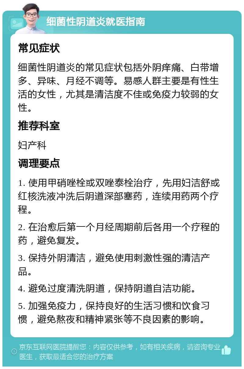 细菌性阴道炎就医指南 常见症状 细菌性阴道炎的常见症状包括外阴痒痛、白带增多、异味、月经不调等。易感人群主要是有性生活的女性，尤其是清洁度不佳或免疫力较弱的女性。 推荐科室 妇产科 调理要点 1. 使用甲硝唑栓或双唑泰栓治疗，先用妇洁舒或红核洗液冲洗后阴道深部塞药，连续用药两个疗程。 2. 在治愈后第一个月经周期前后各用一个疗程的药，避免复发。 3. 保持外阴清洁，避免使用刺激性强的清洁产品。 4. 避免过度清洗阴道，保持阴道自洁功能。 5. 加强免疫力，保持良好的生活习惯和饮食习惯，避免熬夜和精神紧张等不良因素的影响。