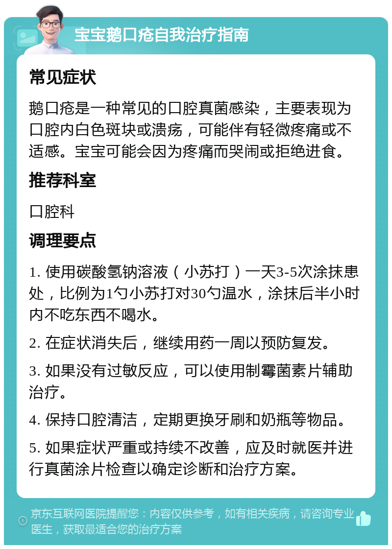 宝宝鹅口疮自我治疗指南 常见症状 鹅口疮是一种常见的口腔真菌感染，主要表现为口腔内白色斑块或溃疡，可能伴有轻微疼痛或不适感。宝宝可能会因为疼痛而哭闹或拒绝进食。 推荐科室 口腔科 调理要点 1. 使用碳酸氢钠溶液（小苏打）一天3-5次涂抹患处，比例为1勺小苏打对30勺温水，涂抹后半小时内不吃东西不喝水。 2. 在症状消失后，继续用药一周以预防复发。 3. 如果没有过敏反应，可以使用制霉菌素片辅助治疗。 4. 保持口腔清洁，定期更换牙刷和奶瓶等物品。 5. 如果症状严重或持续不改善，应及时就医并进行真菌涂片检查以确定诊断和治疗方案。