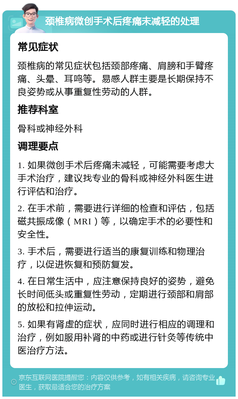 颈椎病微创手术后疼痛未减轻的处理 常见症状 颈椎病的常见症状包括颈部疼痛、肩膀和手臂疼痛、头晕、耳鸣等。易感人群主要是长期保持不良姿势或从事重复性劳动的人群。 推荐科室 骨科或神经外科 调理要点 1. 如果微创手术后疼痛未减轻，可能需要考虑大手术治疗，建议找专业的骨科或神经外科医生进行评估和治疗。 2. 在手术前，需要进行详细的检查和评估，包括磁共振成像（MRI）等，以确定手术的必要性和安全性。 3. 手术后，需要进行适当的康复训练和物理治疗，以促进恢复和预防复发。 4. 在日常生活中，应注意保持良好的姿势，避免长时间低头或重复性劳动，定期进行颈部和肩部的放松和拉伸运动。 5. 如果有肾虚的症状，应同时进行相应的调理和治疗，例如服用补肾的中药或进行针灸等传统中医治疗方法。